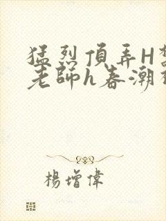 猛烈顶弄H禁欲老师h春潮视频