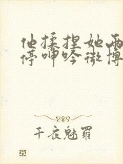 他揉捏她两乳不停呻吟微博