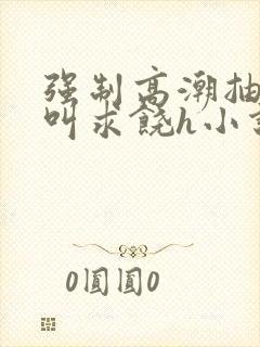 强制高潮抽搐哭叫求饶h小说