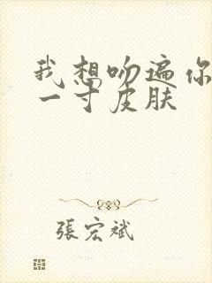 我想吻遍你的每一寸皮肤