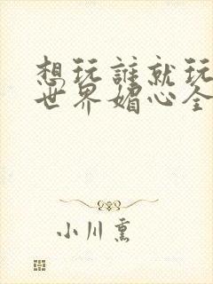 想玩谁就玩谁的世界媚心全文阅读