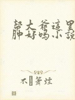 帮大爷这里消消肿好吗小说