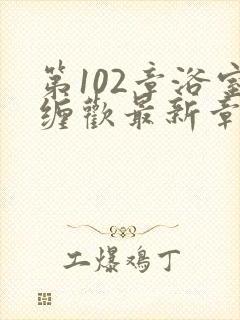 第102章浴室缠欢最新章节更新时间