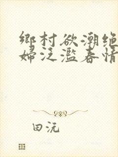 乡村欲潮绝色村妇泛滥春情下载