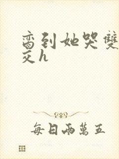 脔到她哭双根宫交h