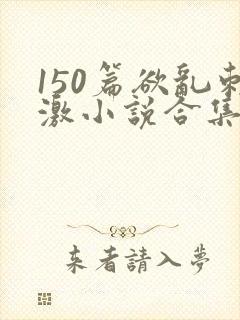 150篇欲乱刺激小说合集