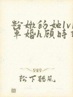 粉嫩的她1v1军婚h顾时视频