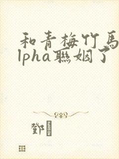 和青梅竹马的alpha联姻了 笔趣阁