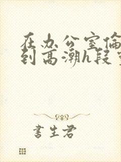 在办公室伦流澡到高潮h段灵兮封面