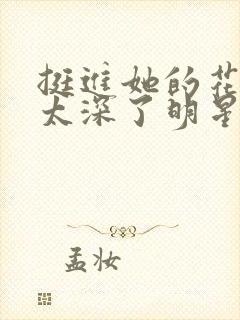 挺进她的花苞啊太深了明星小说