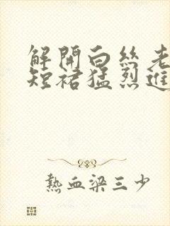 解开白丝老师的短裙猛烈进入