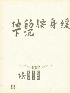 他的腰身缓慢的下沉