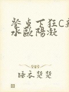 餐桌下狂C亲女水欧阳凝