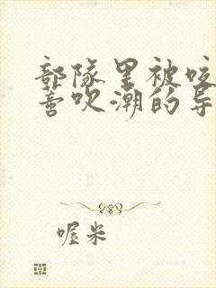 部队里被咬住花蒂吹潮的导演是谁