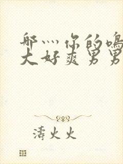 哪灬你的鸣巴好大好爽男男