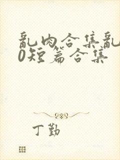 乱肉合集乱500短篇合集