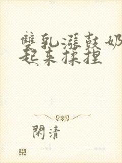 双乳涨鼓奶头翘起来揉捏