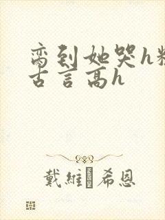 脔到她哭h粗话古言高h