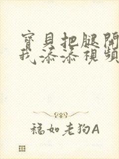 宝贝把腿开大让我添添视频