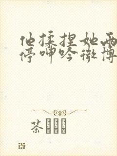 他揉捏她两乳不停呻吟微博