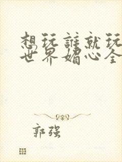 想玩谁就玩谁的世界媚心全文阅读