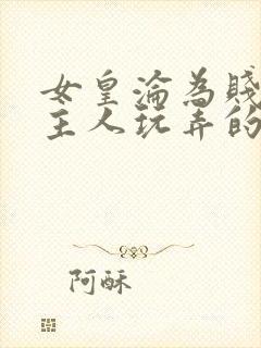 女皇沦为贱妾给主人玩弄的小说