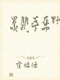 男朋友在野外猛吃我下面