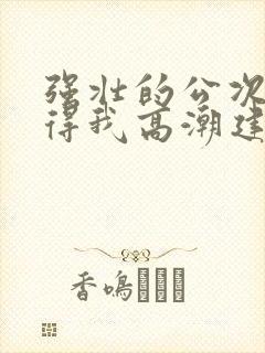 强壮的公次次弄得我高潮建国