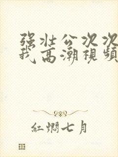 强壮公次次弄得我高潮视频