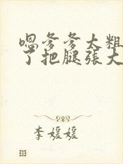 嗯爹爹太粗太长了把腿张大点