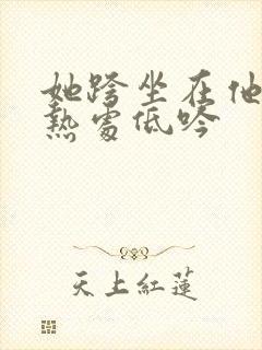 她跨坐在他的炽热处低吟