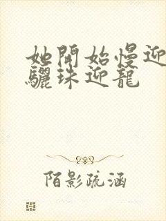 她开始慢迎迎合骊珠迎龙