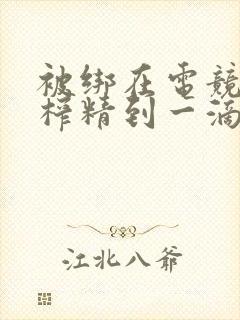 被绑在电竞椅上榨精到一滴不剩