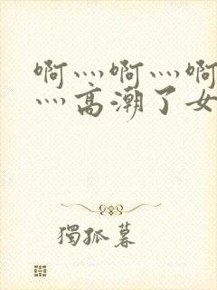 啊灬啊灬啊灬快灬高潮了女