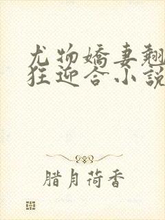 尤物娇妻翘臀疯狂迎合小说