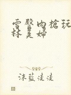 雪臀肉枪玩遍武林美妇