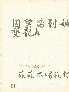 囚禁脔到她哭h双龙h