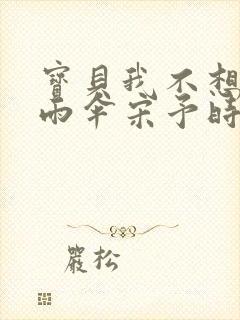 宝贝我不想带小雨伞宋予时