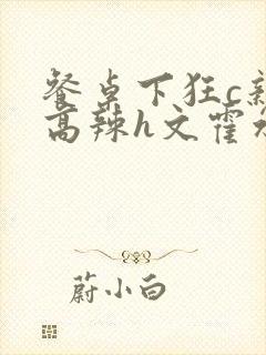 餐桌下狂c亲女高辣h文霍水