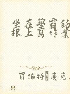 坐在学霸的大紫根上写作业