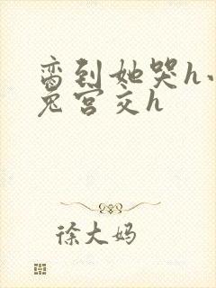 脔到她哭h小白兔宫交h