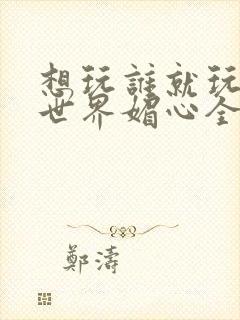 想玩谁就玩谁的世界媚心全文阅读