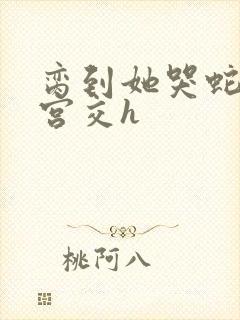 脔到她哭蛇双根宫交h