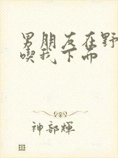 男朋友在野外猛吃我下面