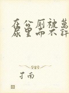 在公厕被万人C尿里面不许漏出来