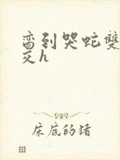 脔到哭蛇双根宫交h