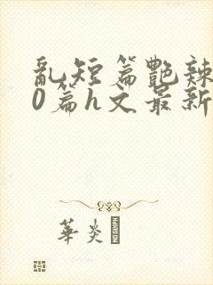 乱短篇艳辣500篇h文最新章节