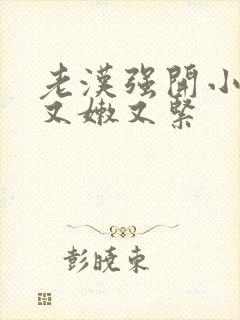 老汉强开小嫩苞又嫩又紧