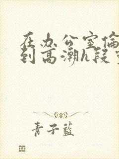 在办公室伦流澡到高潮h段灵兮封面