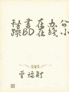 秘书在办公室被躁BD在线小说